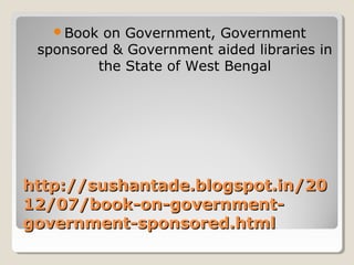 http://sushantade.blogspot.in/20http://sushantade.blogspot.in/20
12/07/book-on-government-12/07/book-on-government-
government-sponsored.htmlgovernment-sponsored.html
Book on Government, Government
sponsored & Government aided libraries in
the State of West Bengal
 