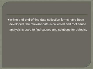 ●In-line and end-of-line data collection forms have been
developed, the relevant data is collected and root cause
analysis is used to find causes and solutions for defects.
 