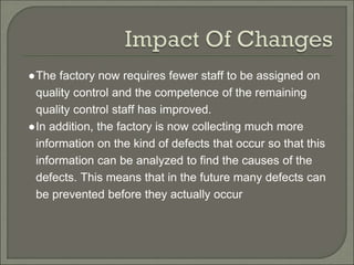 ●The factory now requires fewer staff to be assigned on
quality control and the competence of the remaining
quality control staff has improved.
●In addition, the factory is now collecting much more
information on the kind of defects that occur so that this
information can be analyzed to find the causes of the
defects. This means that in the future many defects can
be prevented before they actually occur
 