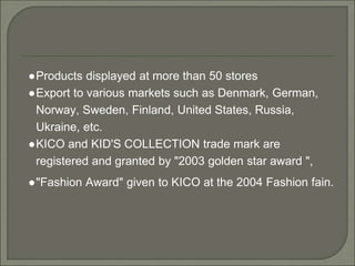 ●Products displayed at more than 50 stores
●Export to various markets such as Denmark, German,
Norway, Sweden, Finland, United States, Russia,
Ukraine, etc.
●KICO and KID'S COLLECTION trade mark are
registered and granted by "2003 golden star award ",
●"Fashion Award" given to KICO at the 2004 Fashion fain.
 