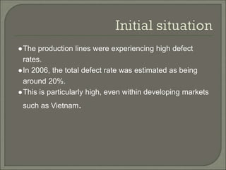 ●The production lines were experiencing high defect
rates.
●In 2006, the total defect rate was estimated as being
around 20%.
●This is particularly high, even within developing markets
such as Vietnam.
 