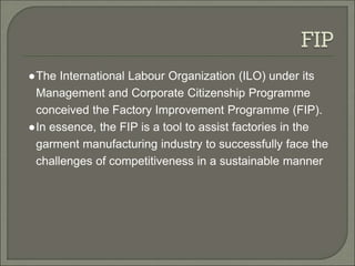 ●The International Labour Organization (ILO) under its
Management and Corporate Citizenship Programme
conceived the Factory Improvement Programme (FIP).
●In essence, the FIP is a tool to assist factories in the
garment manufacturing industry to successfully face the
challenges of competitiveness in a sustainable manner
 