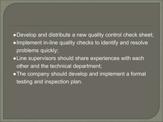 ●Develop and distribute a new quality control check sheet;
●Implement in-line quality checks to identify and resolve
problems quickly;
●Line supervisors should share experiences with each
other and the technical department;
●The company should develop and implement a formal
testing and inspection plan.
 