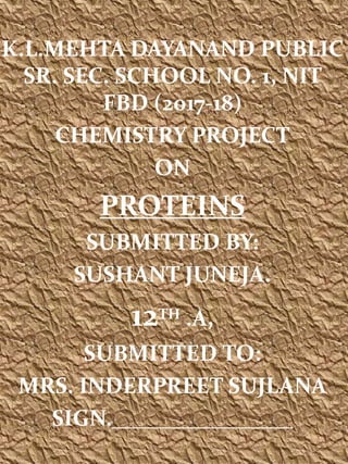 K.L.MEHTA DAYANAND PUBLIC
SR. SEC. SCHOOL NO. 1, NIT
FBD (2017-18)
CHEMISTRY PROJECT
ON
PROTEINS
SUBMITTED BY:
SUSHANT JUNEJA.
12TH .A,
SUBMITTED TO:
MRS. INDERPREET SUJLANA
SIGN.________________
 