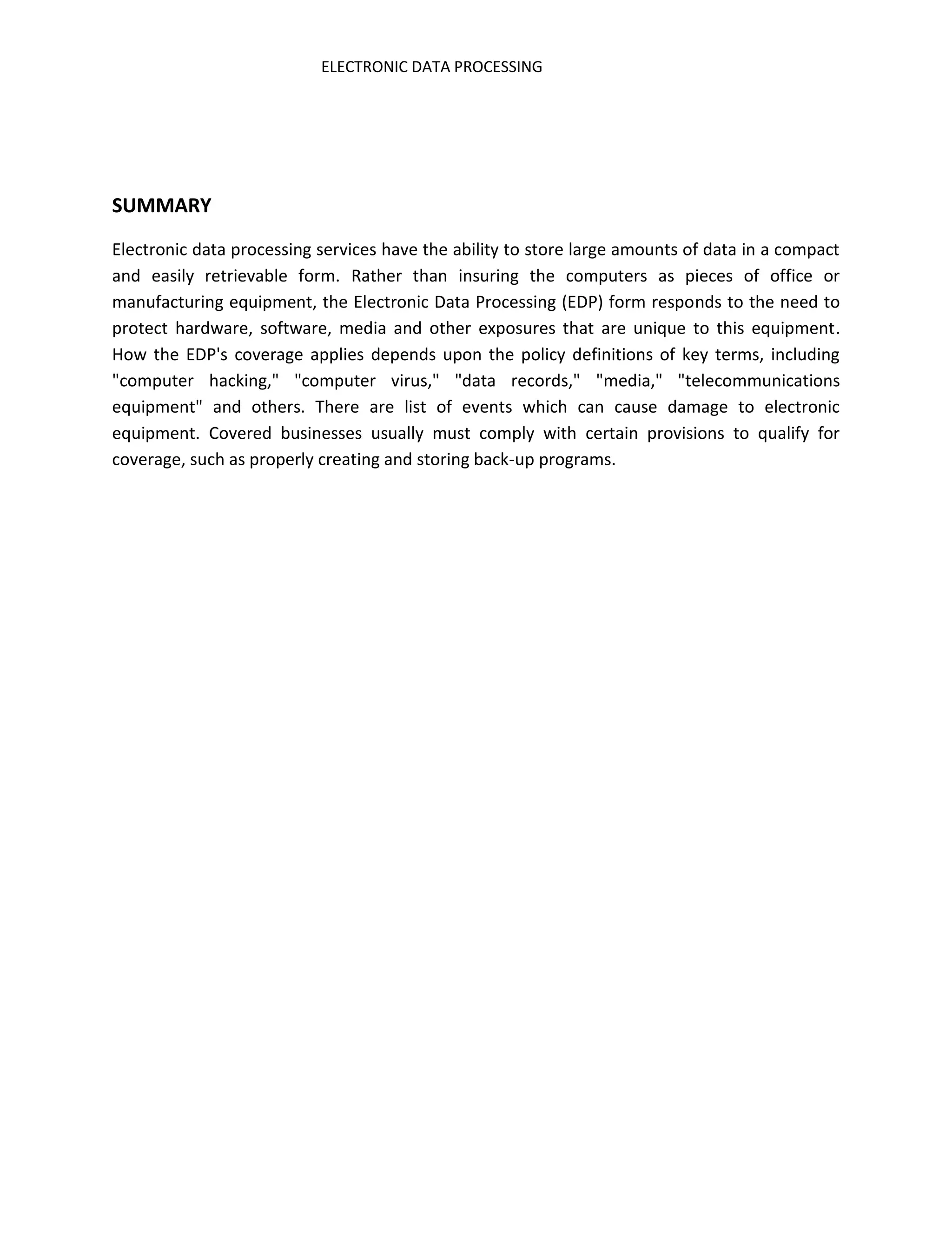 ELECTRONIC DATA PROCESSING




SUMMARY
Electronic data processing services have the ability to store large amounts of data in a compact
and easily retrievable form. Rather than insuring the computers as pieces of office or
manufacturing equipment, the Electronic Data Processing (EDP) form responds to the need to
protect hardware, software, media and other exposures that are unique to this equipment.
How the EDP's coverage applies depends upon the policy definitions of key terms, including
"computer hacking," "computer virus," "data records," "media," "telecommunications
equipment" and others. There are list of events which can cause damage to electronic
equipment. Covered businesses usually must comply with certain provisions to qualify for
coverage, such as properly creating and storing back-up programs.
 