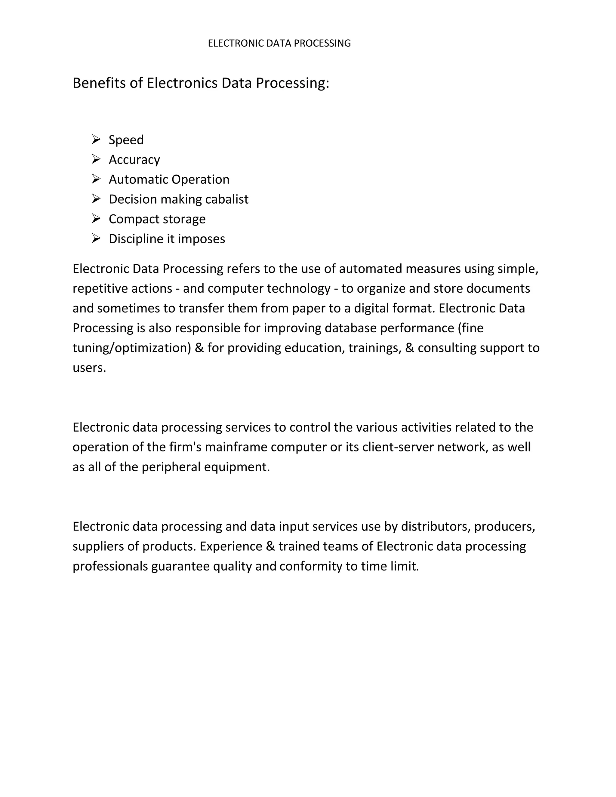 ELECTRONIC DATA PROCESSING


Benefits of Electronics Data Processing:


      Speed
      Accuracy
      Automatic Operation
      Decision making cabalist
      Compact storage
      Discipline it imposes

Electronic Data Processing refers to the use of automated measures using simple,
repetitive actions - and computer technology - to organize and store documents
and sometimes to transfer them from paper to a digital format. Electronic Data
Processing is also responsible for improving database performance (fine
tuning/optimization) & for providing education, trainings, & consulting support to
users.



Electronic data processing services to control the various activities related to the
operation of the firm's mainframe computer or its client-server network, as well
as all of the peripheral equipment.



Electronic data processing and data input services use by distributors, producers,
suppliers of products. Experience & trained teams of Electronic data processing
professionals guarantee quality and conformity to time limit.
 