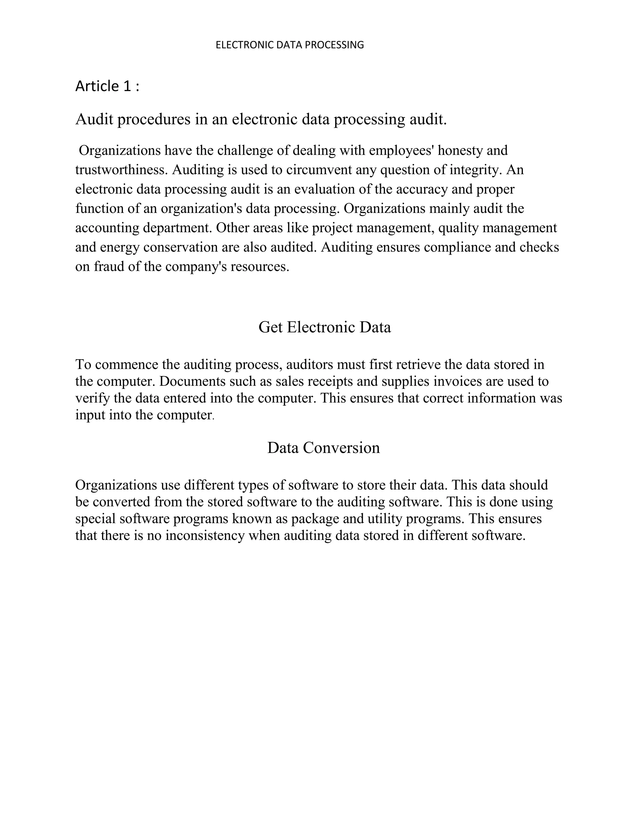 ELECTRONIC DATA PROCESSING


Article 1 :
Audit procedures in an electronic data processing audit.
 Organizations have the challenge of dealing with employees' honesty and
trustworthiness. Auditing is used to circumvent any question of integrity. An
electronic data processing audit is an evaluation of the accuracy and proper
function of an organization's data processing. Organizations mainly audit the
accounting department. Other areas like project management, quality management
and energy conservation are also audited. Auditing ensures compliance and checks
on fraud of the company's resources.



                               Get Electronic Data

To commence the auditing process, auditors must first retrieve the data stored in
the computer. Documents such as sales receipts and supplies invoices are used to
verify the data entered into the computer. This ensures that correct information was
input into the computer.

                                 Data Conversion

Organizations use different types of software to store their data. This data should
be converted from the stored software to the auditing software. This is done using
special software programs known as package and utility programs. This ensures
that there is no inconsistency when auditing data stored in different software.
 