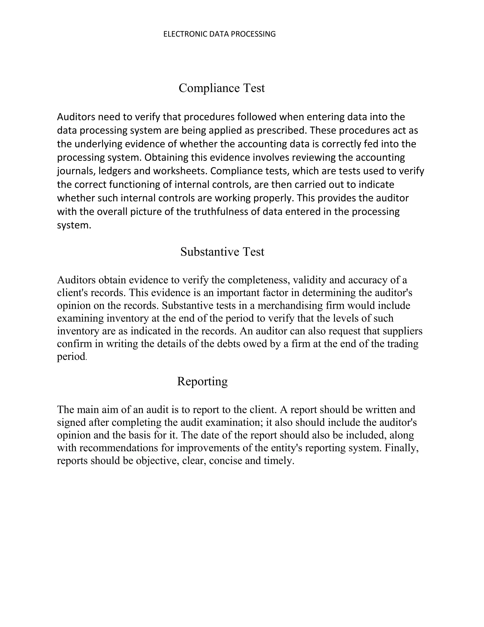 ELECTRONIC DATA PROCESSING




                            Compliance Test

Auditors need to verify that procedures followed when entering data into the
data processing system are being applied as prescribed. These procedures act as
the underlying evidence of whether the accounting data is correctly fed into the
processing system. Obtaining this evidence involves reviewing the accounting
journals, ledgers and worksheets. Compliance tests, which are tests used to verify
the correct functioning of internal controls, are then carried out to indicate
whether such internal controls are working properly. This provides the auditor
with the overall picture of the truthfulness of data entered in the processing
system.

                            Substantive Test

Auditors obtain evidence to verify the completeness, validity and accuracy of a
client's records. This evidence is an important factor in determining the auditor's
opinion on the records. Substantive tests in a merchandising firm would include
examining inventory at the end of the period to verify that the levels of such
inventory are as indicated in the records. An auditor can also request that suppliers
confirm in writing the details of the debts owed by a firm at the end of the trading
period.

                           Reporting

The main aim of an audit is to report to the client. A report should be written and
signed after completing the audit examination; it also should include the auditor's
opinion and the basis for it. The date of the report should also be included, along
with recommendations for improvements of the entity's reporting system. Finally,
reports should be objective, clear, concise and timely.
 