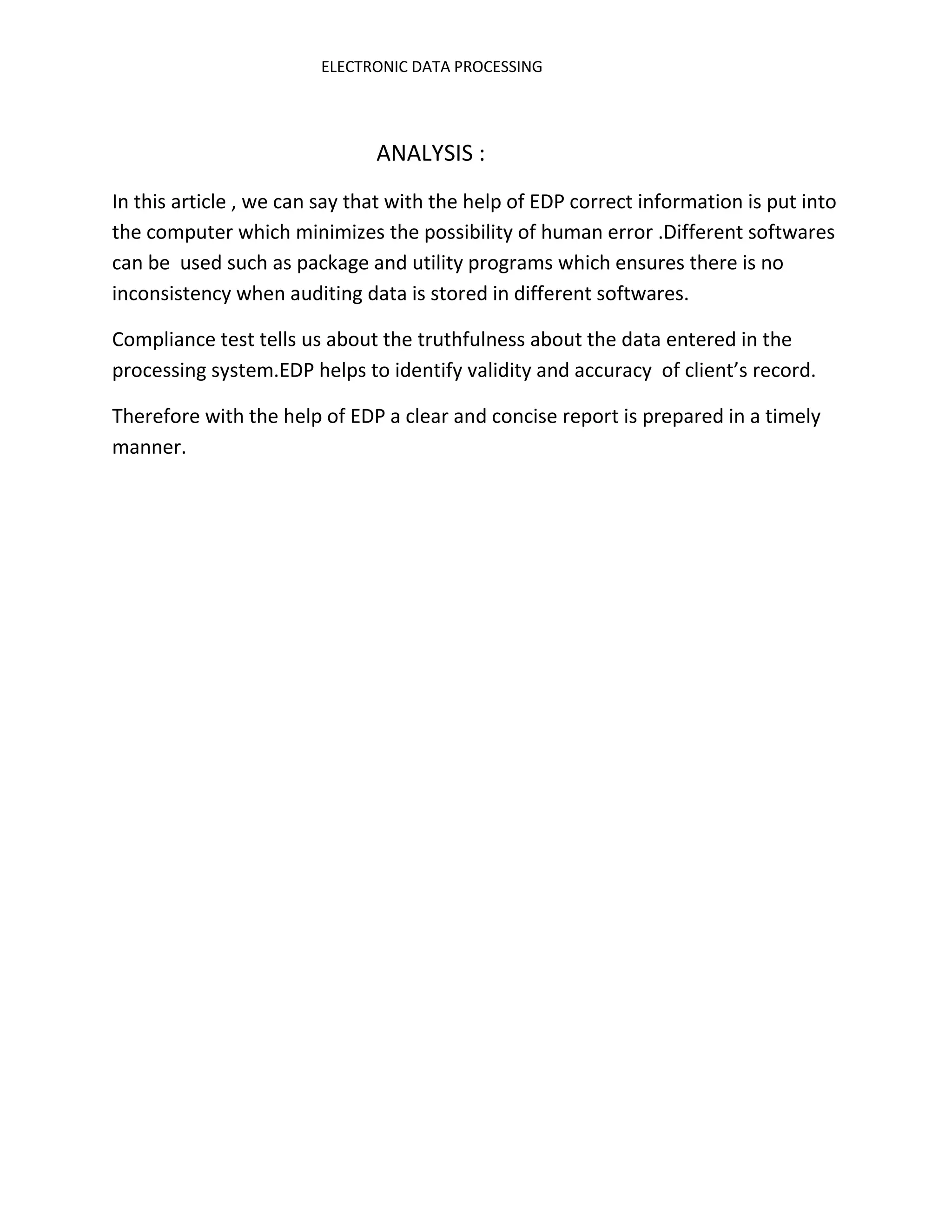 ELECTRONIC DATA PROCESSING




                               ANALYSIS :
In this article , we can say that with the help of EDP correct information is put into
the computer which minimizes the possibility of human error .Different softwares
can be used such as package and utility programs which ensures there is no
inconsistency when auditing data is stored in different softwares.

Compliance test tells us about the truthfulness about the data entered in the
processing system.EDP helps to identify validity and accuracy of client’s record.

Therefore with the help of EDP a clear and concise report is prepared in a timely
manner.
 