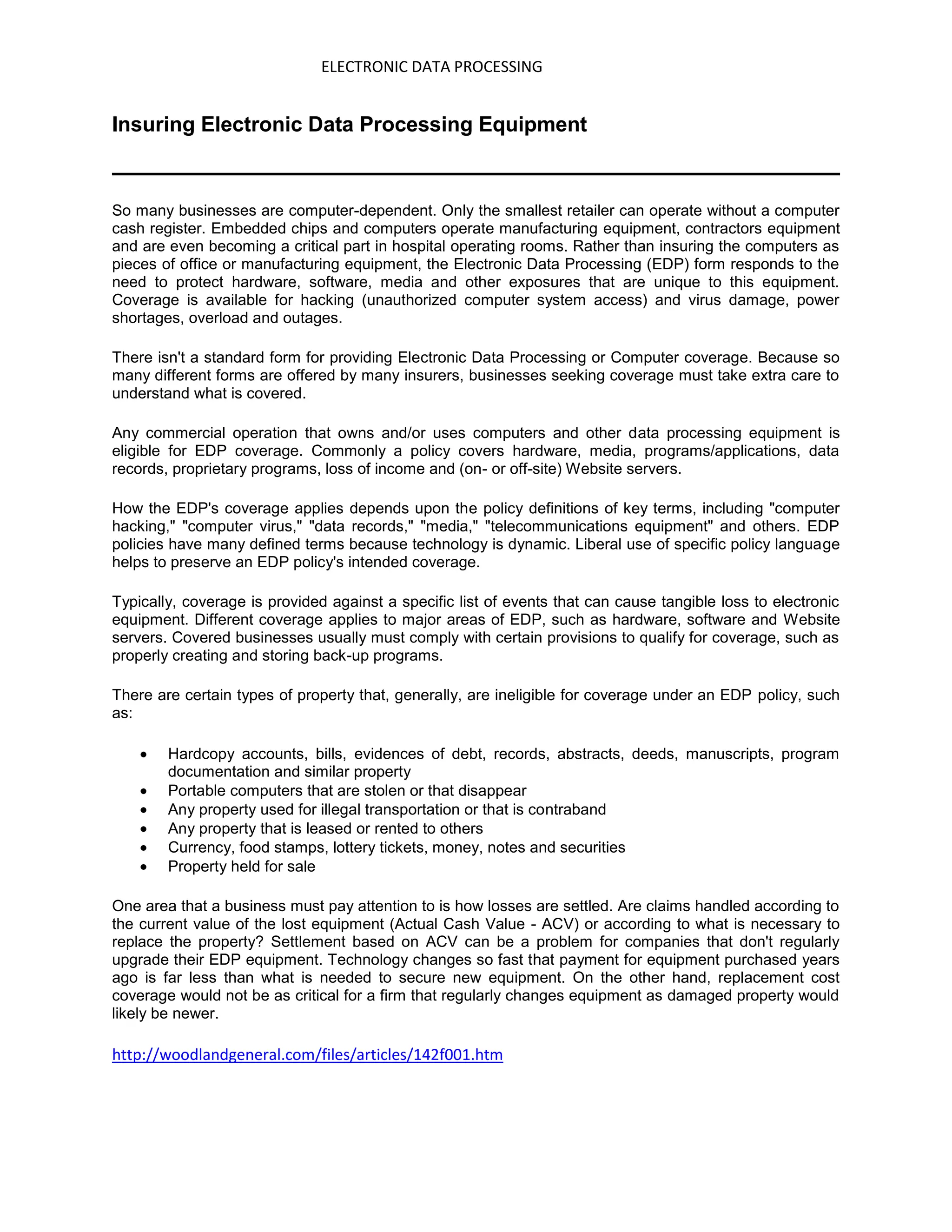 ELECTRONIC DATA PROCESSING


Insuring Electronic Data Processing Equipment


So many businesses are computer-dependent. Only the smallest retailer can operate without a computer
cash register. Embedded chips and computers operate manufacturing equipment, contractors equipment
and are even becoming a critical part in hospital operating rooms. Rather than insuring the computers as
pieces of office or manufacturing equipment, the Electronic Data Processing (EDP) form responds to the
need to protect hardware, software, media and other exposures that are unique to this equipment.
Coverage is available for hacking (unauthorized computer system access) and virus damage, power
shortages, overload and outages.

There isn't a standard form for providing Electronic Data Processing or Computer coverage. Because so
many different forms are offered by many insurers, businesses seeking coverage must take extra care to
understand what is covered.

Any commercial operation that owns and/or uses computers and other data processing equipment is
eligible for EDP coverage. Commonly a policy covers hardware, media, programs/applications, data
records, proprietary programs, loss of income and (on- or off-site) Website servers.

How the EDP's coverage applies depends upon the policy definitions of key terms, including "computer
hacking," "computer virus," "data records," "media," "telecommunications equipment" and others. EDP
policies have many defined terms because technology is dynamic. Liberal use of specific policy language
helps to preserve an EDP policy's intended coverage.

Typically, coverage is provided against a specific list of events that can cause tangible loss to electronic
equipment. Different coverage applies to major areas of EDP, such as hardware, software and Website
servers. Covered businesses usually must comply with certain provisions to qualify for coverage, such as
properly creating and storing back-up programs.

There are certain types of property that, generally, are ineligible for coverage under an EDP policy, such
as:

        Hardcopy accounts, bills, evidences of debt, records, abstracts, deeds, manuscripts, program
        documentation and similar property
        Portable computers that are stolen or that disappear
        Any property used for illegal transportation or that is contraband
        Any property that is leased or rented to others
        Currency, food stamps, lottery tickets, money, notes and securities
        Property held for sale

One area that a business must pay attention to is how losses are settled. Are claims handled according to
the current value of the lost equipment (Actual Cash Value - ACV) or according to what is necessary to
replace the property? Settlement based on ACV can be a problem for companies that don't regularly
upgrade their EDP equipment. Technology changes so fast that payment for equipment purchased years
ago is far less than what is needed to secure new equipment. On the other hand, replacement cost
coverage would not be as critical for a firm that regularly changes equipment as damaged property would
likely be newer.

http://woodlandgeneral.com/files/articles/142f001.htm
 
