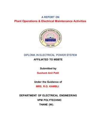 A REPORT ON
Plant Operations & Electrical Maintenance Activities
DIPLOMA IN ELECTRICAL POWER SYSTEM
AFFILIATED TO MSBTE
Submitted by
Sushant Anil Patil
Under the Guidance of
MRS. R.O. KAMBLI
DEPARTMENT OF ELECTRICAL ENGINEERING
VPM POLYTECHNIC
THANE (W).
 