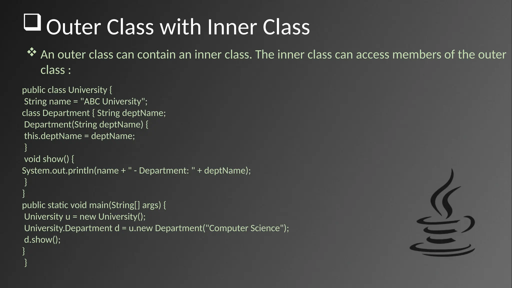Outer Class with Inner Class
public class University {
String name = "ABC University";
class Department { String deptName;
Department(String deptName) {
this.deptName = deptName;
}
void show() {
System.out.println(name + " - Department: " + deptName);
}
}
public static void main(String[] args) {
University u = new University();
University.Department d = u.new Department("Computer Science");
d.show();
}
}
 An outer class can contain an inner class. The inner class can access members of the outer
class :
 