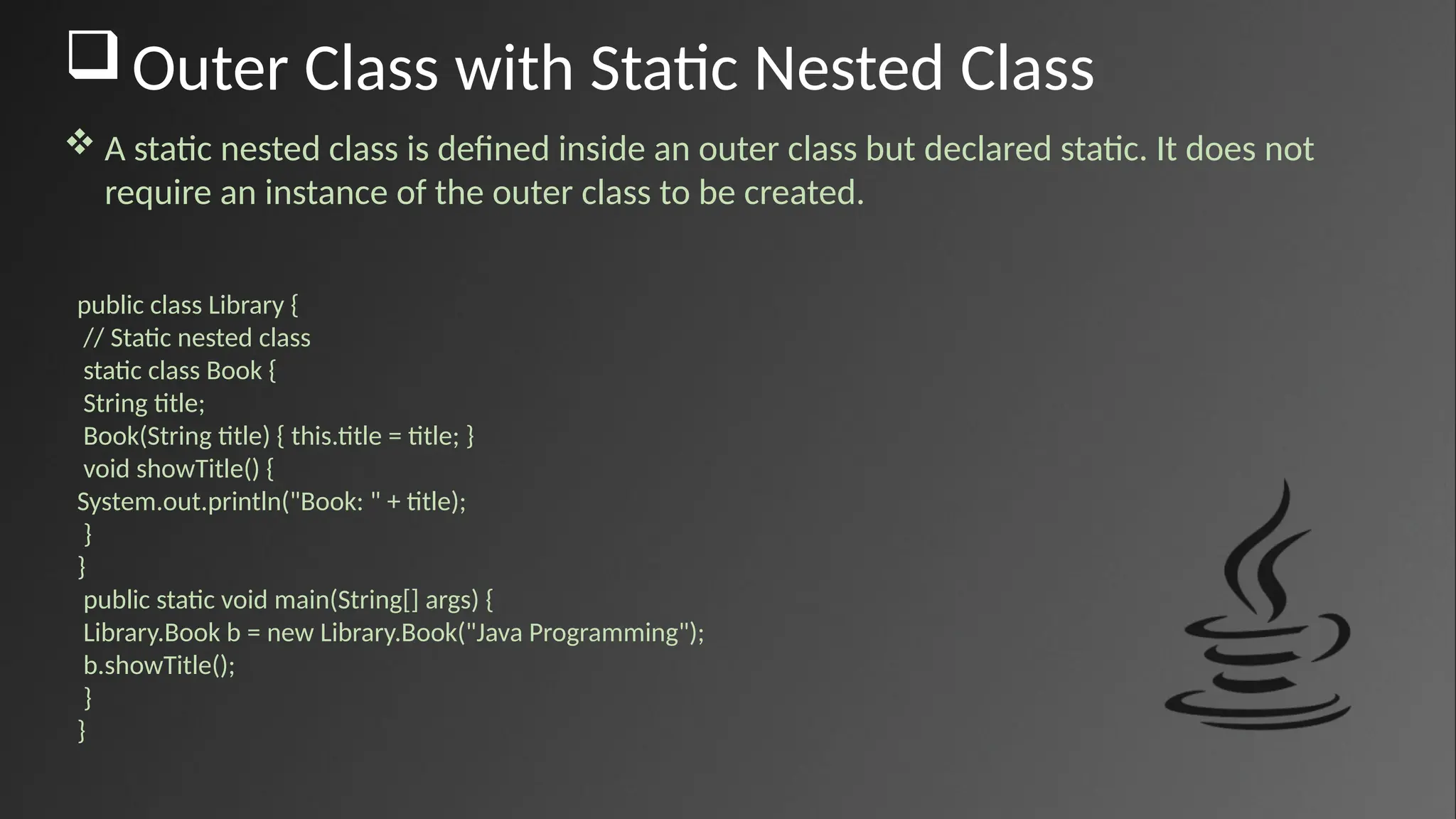 Outer Class with Static Nested Class
 A static nested class is defined inside an outer class but declared static. It does not
require an instance of the outer class to be created.
public class Library {
// Static nested class
static class Book {
String title;
Book(String title) { this.title = title; }
void showTitle() {
System.out.println("Book: " + title);
}
}
public static void main(String[] args) {
Library.Book b = new Library.Book("Java Programming");
b.showTitle();
}
}
 