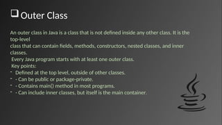 Outer Class
An outer class in Java is a class that is not defined inside any other class. It is the
top-level
class that can contain fields, methods, constructors, nested classes, and inner
classes.
Every Java program starts with at least one outer class.
Key points:
- Defined at the top level, outside of other classes.
- - Can be public or package-private.
- - Contains main() method in most programs.
- - Can include inner classes, but itself is the main container.
 