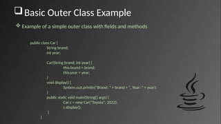 Basic Outer Class Example
public class Car {
String brand;
int year;
Car(String brand, int year) {
this.brand = brand;
this.year = year;
}
void display() {
System.out.println("Brand: " + brand + ", Year: " + year);
}
public static void main(String[] args) {
Car c = new Car("Toyota", 2022);
c.display();
}
}
 Example of a simple outer class with fields and methods
 