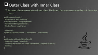 Outer Class with Inner Class
public class University {
String name = "ABC University";
class Department { String deptName;
Department(String deptName) {
this.deptName = deptName;
}
void show() {
System.out.println(name + " - Department: " + deptName);
}
}
public static void main(String[] args) {
University u = new University();
University.Department d = u.new Department("Computer Science");
d.show();
}
}
 An outer class can contain an inner class. The inner class can access members of the outer
class :
 