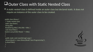 Outer Class with Static Nested Class
 A static nested class is defined inside an outer class but declared static. It does not
require an instance of the outer class to be created.
public class Library {
// Static nested class
static class Book {
String title;
Book(String title) { this.title = title; }
void showTitle() {
System.out.println("Book: " + title);
}
}
public static void main(String[] args) {
Library.Book b = new Library.Book("Java Programming");
b.showTitle();
}
}
 