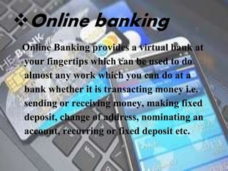 Online banking
Online Banking provides a virtual bank at
your fingertips which can be used to do
almost any work which you can do at a
bank whether it is transacting money i.e.
sending or receiving money, making fixed
deposit, change of address, nominating an
account, recurring or fixed deposit etc.
 