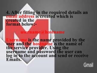 4. After filling in the required details an
email address is created which is
created in the
format below:-
username@hostname
Username is the name provided by the
user and the hostname is the name of
the service provider. Using the
username and password the user can
log in to the account and send or receive
Emails.
 