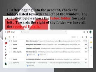 1. After logging into the account, check the
folders listed towards the left of the window. The
snapshot below shows the Inbox folder towards
left . Towards the right of the folder we have all
the received Emails.
 