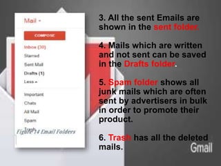 3. All the sent Emails are
shown in the sent folder.
4. Mails which are written
and not sent can be saved
in the Drafts folder.
5. Spam folder shows all
junk mails which are often
sent by advertisers in bulk
in order to promote their
product.
6. Trash has all the deleted
mails.
 