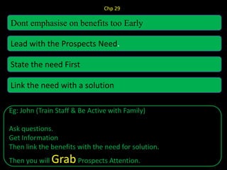 Chp 29
Dont emphasise on benefits too Early
Lead with the Prospects Need.
State the need First
Link the need with a solution
Eg: John (Train Staff & Be Active with Family)
Ask questions.
Get Information
Then link the benefits with the need for solution.
Then you will GrabProspects Attention.
 