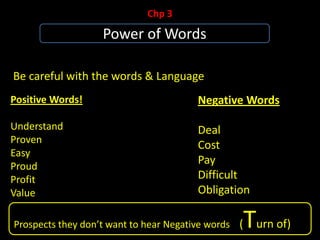 Positive Words!
Understand
Proven
Easy
Proud
Profit
Value
Chp 3
Power of Words
Be careful with the words & Language
Negative Words
Deal
Cost
Pay
Difficult
Obligation
Prospects they don’t want to hear Negative words (Turn of)
 