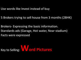 Use words like Invest instead of buy
5 Brokers trying to sell house from 3 months (2BHK)
Brokers- Expressing the basic information.
Standards ads (Garage, Hot water, Near stadium)
Facts were expressed
Key to Selling: Word Pictures
 