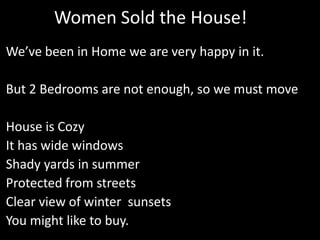 Women Sold the House!
We’ve been in Home we are very happy in it.
But 2 Bedrooms are not enough, so we must move
House is Cozy
It has wide windows
Shady yards in summer
Protected from streets
Clear view of winter sunsets
You might like to buy.
 
