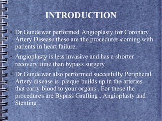 INTRODUCTION
● Dr.Gundewar performed Angioplasty for Coronary
Artery Disease these are the procedures coming with
patients in heart failure.
● Angioplasty is less invasive and has a shorter
recovery time than bypass surgery
● Dr.Gundewar also performed succesfully Peripheral
Artery disease is plaque builds up in the arteries
that carry blood to your organs . For these the
procedures are Bypass Grafting , Angioplasty and
Stenting .
 