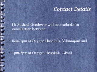                               Contact Details
Dr.Susheel Gundewar will be available for
consultation between
● 8am-1pm at Oxygen Hospitals, Vikrampuri and
● 1pm-5pm at Oxygen Hospitals, Alwal
 