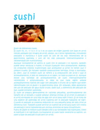 sushi<br />Sushi de diferentes clases.<br />El sushi (鮨, 鮓, 寿司1 o 壽司2 ?) es un plato de origen japonés con base en arroz cocido adobado con vinagre de arroz, azúcar, sal y otros ingredientes, incluyendo pescados o mariscos.3 4 Este plato es uno de los más reconocidos de la gastronomía japonesa y uno de los más populares internacionalmente y recomendado por nutricionistas.<br />Aunque normalmente se asocia el sushi con el pescado y el marisco, también puede llevar verduras o huevo, o incluso cualquier otro acompañante. Además, los productos frescos tradicionales que acompañan al arroz no tienen que ir siempre crudos. Se incluyen también preparaciones hervidas, fritas o marinadas. Es decir, que el nombre sushi se refiere a la preparación del arroz y que el acompañamiento, si bien es relevante en el sabor, no hace al plato en sí. Aunque existe una variedad de acompañamientos de sushi internacionalmente reconocidos y acostumbrados, lo ideal es que cada región adopte acompañamientos típicos del lugar con pescados o frutos de la región que estén identificados con el gusto y la gastronomía local. Sin embargo, debe abstenerse del uso de pescado de agua dulce crudo, dado que, a diferencia del pescado de mar, puede contener salmonela.<br />El sushi se prepara generalmente en raciones pequeñas, aproximadamente del tamaño de un bocado, y puede adoptar diversas formas. Si se sirven el pescado y el arroz enrollados en una hoja de alga nori se le llama maki (‘rollo’). Si se trata de una especie de albóndiga de arroz cubierta por el pescado hablamos de nigiri. Cuando el pescado se presenta embutido en una pequeña bolsa de tofu frito se denomina inari. También puede servirse un cuenco de arroz para sushi con trozos de pescado y otros ingredientes por encima; entonces se llama chirashizushi.<br />Fuera de Japón el nombre sushi designa sólo a las variedades más habituales, como el makizushi o el nigirizushi; curiosamente se suele hacer extensivo al sashimi, un plato a base de pescado crudo pero sin arroz.<br />Contenido [ocultar]<br />1 Etimología<br />2 Historia<br />3 Cómo comer sushi<br />4 Presentación<br />5 Estilos y variedades<br />6 Ingredientes<br />6.1 Arroz<br />6.2 Nori<br />6.3 Tamago<br />6.4 Relleno<br />6.5 Condimentos<br />7 Utensilios para preparar<br />8 Lista de sushi por tipo<br />8.1 Nigirizushi<br />8.2 Gunkanzushi<br />8.3 Makizushi<br />9 Curiosidades<br />10 Véase también<br />11 Referencias<br />12 Bibliografías<br />12.1 En inglés<br />13 Enlaces externos<br />[editar]Etimología<br />El nombre japonés sushi se escribe con kanji (caracteres de origen chino) debido a que originalmente era un antiguo plato chino. El kanji 鮨 está relacionado con el quot;
adobo de pescado saladoquot;
. La primera mención de 鮨 apareció en el antiguo diccionario Erya (爾雅), escrito entre los siglos IV y III a. C. En ella se explicaba que «魚謂之鮨 肉謂之醢», traducido como «aquellos hechos con pescado (son llamados) 鮨, aquellos hechos con carne (son llamados) 醢». El 醢 es una salsa hecha de cerdo picado y el 鮨 es una salsa hecha de pescado picado. Se cree que el carácter 鮨 debe tener un origen más temprano y el 鮨 no está asociado con el arroz.<br />Cinco siglos después, en el siglo II, otro carácter es usado para referirse al sushi 鮓, aparecido en otro diccionario chino que decía: «鮓滓也 以塩米醸之加葅 熟而食之也», traducido como «鮓滓 es una comida donde el pescado es sazonado con arroz y sal y que se come cuando está listo». Esta comida se cree que es similar al narezushi o al funazushi, en el que el pescado se fermenta durante largo tiempo junto con el arroz y se come tras separarlo del arroz.<br />En el siglo III, el significado de los dos caracteres se confundió y durante un tiempo cuando los dos caracteres fueron implantados en Japón, los mismos chinos no los sabían distinguir. Los chinos dejaron de usar el arroz como parte del proceso de fermentación y dejaron de comer pescado adobado. Durante la dinastía Ming, tanto 鮨 como 鮓 desaparecieron de la gastronomía de China.<br />[editar]Historia<br />Véase también: Historia del sushi<br />Pintura de Utagawa Hiroshige del período Edo mostrando un plato con sushi.<br />La referencia más temprana del sushi en Japón apareció en el 718 en el Código Yōrō (養老律令 Yōrōritsuryō?), un documento legal de la era Nara. Se usaba para el pago de impuestos y estaba escrita como quot;
雑鮨五斗quot;
 (cerca de 64 litros de zatsunosushi o zōshi, no se tiene conocimiento de cuál era la pronunciación exacta del término para sushi); durante los siglos IX y X, 鮨 y 鮓 eran leídos como sushi o sashi. Este sushi o sashi era similar al actual narezushi.<br />Durante los siguientes 800 años, hasta el siglo XIX, el sushi cambió lentamente y así también la gastronomía japonesa. Los japoneses empezaron a comer tres comidas al día, el arroz pasó a ser hervido en vez de cocido al vapor, y lo más importante, se inventó el vinagre de arroz . Mientras el sushi continuaba haciéndose fermentado junto con el arroz, el tiempo de fermentación se redujo gradualmente y el arroz se comenzó a comer con el pescado. En el período Muromachi (1336 - 1573), se desarrolló el proceso para crear oshizushi. Consistía en sustituir la fermentación por el uso del vinagre. En el período Azuchi-Momoyama (1573-1603), se inventó el namanari. El Vocabvlário da Lingoa de Iapam incluye una entrada para namanrina sushi, literalmente ‘sushi a medio hacer’. El namamari se fermentaba durante un período más corto que el narezushi y posiblemente se marinaba con vinagre de arroz, lo que le confería un olor diferente al narezushi. El fuerte olor del narezushi fue probablemente una de las razones del acortamiento y eventual desaparición del proceso de fermentación. Escritos de la época describían el olor del producto como quot;
un cruce entre queso azul, pescado y vinagre de arrozquot;
.<br />A inicios del siglo XVIII, el oshizushi se perfeccionó en Osaka y llegó a Edo (actual Tokio) a mediados de ese siglo. Estos sushi requerían un pequeño tiempo de fermentación, así que las tiendas avisaban a los clientes que esperaban cuando el sushi estaba listo. El sushi se vendía también cerca de los parques durante el hanami y en los teatros como un tipo de bentō. Durante el periodo de Edo, los tipos más populares de sushi eran el inarizushi, el oshizushi, el makizushi y el chirashizushi.<br />Existían tres famosos restaurantes de sushi en Edo, conocidos colectivamente como Edo-san-sushi (江戸三鮨?):5 el Matsugasushi (松が鮓?), el Yoheisushi (与兵衛寿司?) y el Kenushisushi (毛抜き鮓?); aunque había muchos más restaurantes. Todos se establecieron en un periodo de apenas veinte años, hasta comienzos del siglo XIX.<br />Hanaya Yohei (華屋与兵衛? 1799 - 1858), en los años finales del período Edo, inventó la variedad Kantō del nigirizushi. Se trataba de un tipo de sushi sin fermentar y que se podía comer con las manos (o usando palillos de bambú). Esta nueva variedad supuso el comienzo del sushi como comida rápida dentro del Japón. Estos primeros nigirizushi no eran iguales que las variedades actuales. El pescado se marinaba en salsa de soja o vinagre o se salaba mucho, así que no era necesario mojar el sushi en salsa de soja. A veces el pescado se cocinaba antes de formar el sushi; estos métodos se utilizaban debido a que en aquella época no existían posibilidades de refrigeración. Cada pieza de sushi era más larga, casi el doble de tamaño de las actuales. El nigirizushi tuvo su momento de éxito y se extendió por todo Edo; en el libro Morisadamankō (守貞謾稿) publicado en 1852, el autor describe que por cada chō (10 mil metros cuadrados) de Edo había doce restaurantes de sushi; mientras que por cada restaurante de soba había 12 chō.<br />La llegada de la refrigeración moderna a inicios del siglo XX permitió al sushi hecho de pescado fresco durar más tiempo. A finales del siglo XX el sushi comenzó a ganar importancia y popularidad a nivel mundial.<br />[editar]Cómo comer sushi<br />Los elementos básicos al momento de consumir sushi son: un plato, hashi (o palillos de madera), hashioki (o posa-palillos), wasabi y gari (o jengibre curtido).<br />Los japoneses aconsejan comerlo con palillos o cubiertos de madera, o directamente con la mano; pero se debe evitar el uso de utensilios metálicos como tenedores, cucharas o pinzas, ya que los mismos alterarían el sabor de la comida.<br />Para comenzar se vacía una cantidad de salsa de soya en un pocillo pequeño. Luego se toma un poco de wasabi con un palillo y se diluye en la salsa de soya o bien agregar un poco de limón en la salsa de soya.<br />Tomar una pieza de sushi con los palillos y untarlo dentro de la salsa de soya levemente, pero sin mojarlo por el lado del arroz, para no descomponer la pieza.<br />Llevar la pieza completa a la boca y comerla de una vez.<br />Cuando no se estén usando los palillos, dejarlos sobre el hashi-oki o sobre el plato.<br />No se considera de buena educación dar comida a otro comensal con los propios palillos, ni jugar con ellos, mantenerlos separados, pinchar la comida, o moverlos por el aire.<br />Entre bocado y bocado se puede comer trozos de gari, que ayuda a limpiar el paladar de los sabores.<br />Tratar de dejar el plato completamente limpio de alimento, especialmente de arroz.<br />No comer wasabi en gran cantidad porque es muy picante.<br />[editar]Presentación<br />Preparación del sushi en un sushi bar, junto con el kaitenzushi moviendo los platos.<br />Existen restaurantes especializados en sushi llamados kaiten zushi (回転寿司, tren de sushi o cinta transporadora de sushi), transportan el sushi a lo largo de una barra y es la forma más corriente de mostrar este plato, tanto en Occidente como en Japón; los clientes van tomando los platos como deseen. Cada plato de la barra está codificado con colores y cada color denota el precio del sushi; al final, cuando se paga, la cuenta se realiza con base en la cantidad total de platos que el cliente haya tomado.<br />Tradicionalmente, en Japón se prefiere comer en el momento de la preparación. Se sirve el sushi en platos de madera o laca de estilo minimalista japonés, son geométricos con uno o dos tonos de colores, manteniendo la estética de la gastronomía japonesa. Actualmente, muchos restaurantes pequeños de sushi no usan platos, sino que éste es ingerido directamente del mostrador de madera, tomándola con una mano.<br />También es apto como comida de picnic y es frecuente que los restaurantes especializados preparen cajas bentō (shōkadō bentō, 松花堂弁当) para llevar.<br />[editar]Estilos y variedades<br />El rasgo fundamental del sushi es el arroz de sushi o sushi-meshi, aderezado con vinagre de arroz o su. Según la forma en que se rellene, se distinguen varias clases de sushi:<br /> Ingredientes<br />La parte fundamental del sushi es el arroz especialmente preparado, aderezado con otros ingredientes esenciales.<br />[editar]Arroz<br />El sushi se hace con un arroz blanco y dulce, de grano corto, llamado arroz japonés; se adereza con vinagre de arroz, azúcar, sal, alga konbu (昆布) y vino de arroz nihonshū o mirin (日本酒) que en Occidente se conoce como sake, aunque en Japón sake se refiere a cualquier bebida alcohólica. Tras haber hervido el arroz se tiene que dejar que alcance la temperatura ambiente antes de poder usarlo. El arroz de sushi (sushi-meshi) es por lo general de la variedad Japonica, con una consistencia que difiere de las clases que se comen habitualmente fuera de Japón. La cualidad más importante es su textura cremosa y glutinosa; si se lava en exceso para eliminar el almidón superficial que proporciona la textura resultará seco al comerlo. El arroz recién cosechado (shinmai) generalmente tiene demasiada agua y requiere un tiempo de drenaje extra después de lavarlo.<br />Hay variaciones regionales en el arroz de sushi, y por ende los chefs especializados tienen sus métodos de preparación. La mayoría de las variaciones se dan en el aderezo de vinagre de arroz: la versión del aderezo de Tokio usa más sal; en Osaka, el aderezo tiene más azúcar. La preparación del arroz es el punto más importante en la elaboración del sushi, y buena parte de la formación de un chef se orienta a poder encontrar el punto exacto.<br />El arroz se deja refrescar a temperatura ambiente antes de montar el sushi; generalmente se usa inmediatamente después de cocido, una vez se ha enfriado. Ollas especiales de origen japonés permiten conservarlo, pero la textura se degrada rápidamente.<br />[editar]Nori<br />Las envolturas vegetales usadas en el makizushi y en el temaki se llaman nori (海苔). Es un alga comestible tradicionalmente cultivada en Japón. Originalmente, el nori se obtenía de los muelles de los puertos, secando las algas en láminas bajo el sol, en un proceso similar al del papel. El nori se tuesta antes de ser usado para comer.<br />Hoy, el producto comercial se cultiva, procesa, tuesta y empaqueta industrialmente. El producto suele resultar en láminas de tamaño estándar de 18 x 21 cm. El nori de buena calidad es grueso, liso, brillante y no tiene huecos en las láminas.<br />Las hojas de nori gozan de un gran valor nutritivo. Contienen proteínas, minerales, especialmente yodo, y son ricas en vitaminas A, B1, B2, B6, niacina y vitamina C. Ayudan a prevenir que el colesterol se deposite en las venas.<br />Cuanto más oscura sea el alga de nori tanto mejor será su calidad.<br />[editar]Tamago<br />Para el fukusazushi, una tortilla delgada ligeramente dulce (denominada quot;
tortilla japonesaquot;
) reemplaza a las láminas de alga; la tortilla se hace tradicionalmente en una sartén rectangular japonesa llamada makiyakinabe (巻き焼き鍋?).<br />[editar]Relleno<br />Pescado: Por razones sanitarias y estéticas, el pescado que se consume debe ser fresco y de buena calidad. Un chef profesional de sushi ha aprendido a reconocer el pescado en buenas condiciones; debe oler a limpio, tener un color vivo y estar libre de parásitos. Solo el pescado de mar se emplea crudo en sushi; el pescado de río, que está con más frecuencia contaminado con parásitos, se emplea cocido. Los pescados más utilizados son el atún (maguro), el salmón (sake), el bonito, el pargo, el jurel o pez limón (hamachi) y la caballa (saba). La anguila (unagi) se emplea también, aunque sólo cocida. El ingrediente más apreciado en el sushi es el toro, un corte del vientre del atún, finamente veteado de grasa. Las huevas de salmón (ikura) y de atún (mazago) se consideran también un plato muy delicado.<br />Marisco: Se utilizan el calamar/sepia (ika), el pulpo (tako), el langostino/gamba (ebi), el erizo de mar (uni), el abalone (awabi) y varias clases de almejas (akagai). Las ostras no se emplean para sushi, debido a que su sabor no combina bien con el del arroz.<br />Vegetales: Se emplea el rábano japonés o daikon picado, la soja fermentada (nattō), el aguacate, el pepino, el tōfu y las ciruelas encurtidas (umeboshi).<br />Carne roja: Se emplea ocasionalmente la carne de ternera muy tierna o el jamón de cerdo sin curar. La carne se macera antes de utilizarla casi siempre.<br />Huevos: El huevo de gallina se utiliza en el tamagoyaki para envolver el fukusazushi o como ingrediente en los nigiri; los huevos de codorniz se emplean a veces crudos.<br />Huevas y otros: El consejo más importante a tener en cuenta es que las huevas nunca deben estar demasiado maduras, ni inmaduras, tienen que ser de buen tamaño, color, sabor, olor y textura. Hay varios tipos de huevas importantes y muy presentes en la gastronomía japonesa, entre las más conocidas podemos encontrar las siguientes:<br />