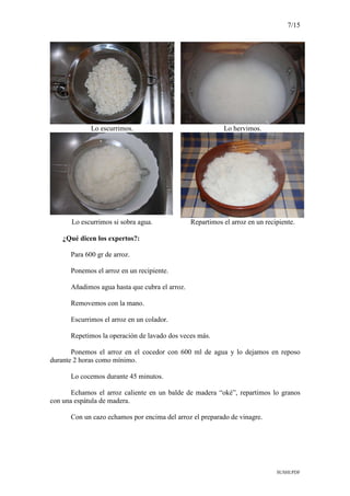 7/15
SUSHI.PDF
Lo escurrimos. Lo hervimos.
Lo escurrimos si sobra agua. Repartimos el arroz en un recipiente.
¿Qué dicen los expertos?:
Para 600 gr de arroz.
Ponemos el arroz en un recipiente.
Añadimos agua hasta que cubra el arroz.
Removemos con la mano.
Escurrimos el arroz en un colador.
Repetimos la operación de lavado dos veces más.
Ponemos el arroz en el cocedor con 600 ml de agua y lo dejamos en reposo
durante 2 horas como mínimo.
Lo cocemos durante 45 minutos.
Echamos el arroz caliente en un balde de madera “oké”, repartimos lo granos
con una espátula de madera.
Con un cazo echamos por encima del arroz el preparado de vinagre.
 