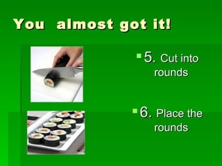 You  almost got it! 5.  Cut into rounds 6.  Place the rounds 