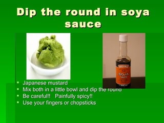 Dip the round in soya sauce Japanese mustard Mix both in a little bowl and dip the round Be careful!!  Painfully spicy!! Use your fingers or chopsticks 