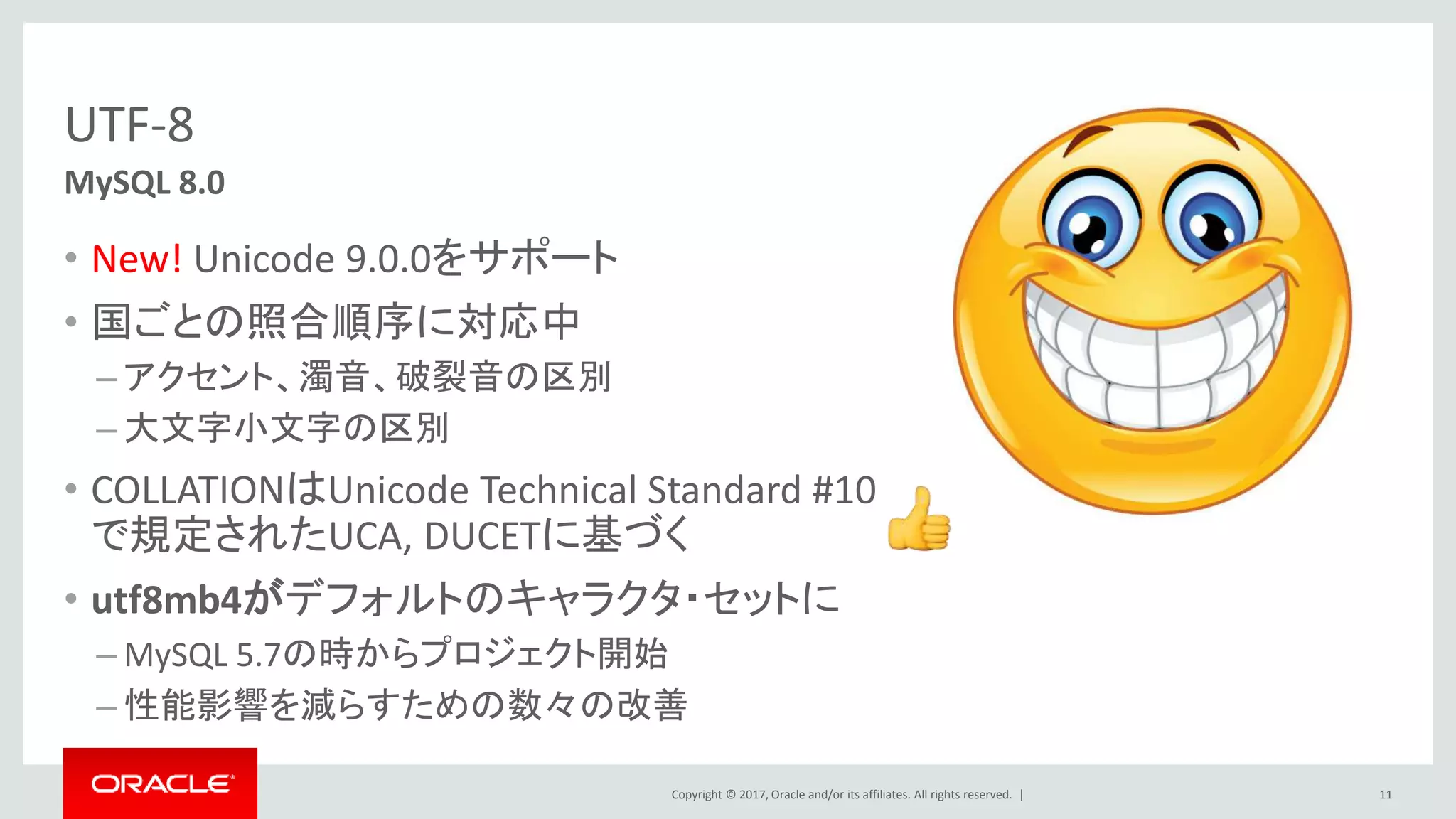 Copyright © 2017, Oracle and/or its affiliates. All rights reserved. |
UTF-8
• New! Unicode 9.0.0をサポート
• 国ごとの照合順序に対応中
– アクセント、濁音、破裂音の区別
– 大文字小文字の区別
• COLLATIONはUnicode Technical Standard #10
で規定されたUCA, DUCETに基づく
• utf8mb4がデフォルトのキャラクタ・セットに
– MySQL 5.7の時からプロジェクト開始
– 性能影響を減らすための数々の改善
11
MySQL 8.0
 