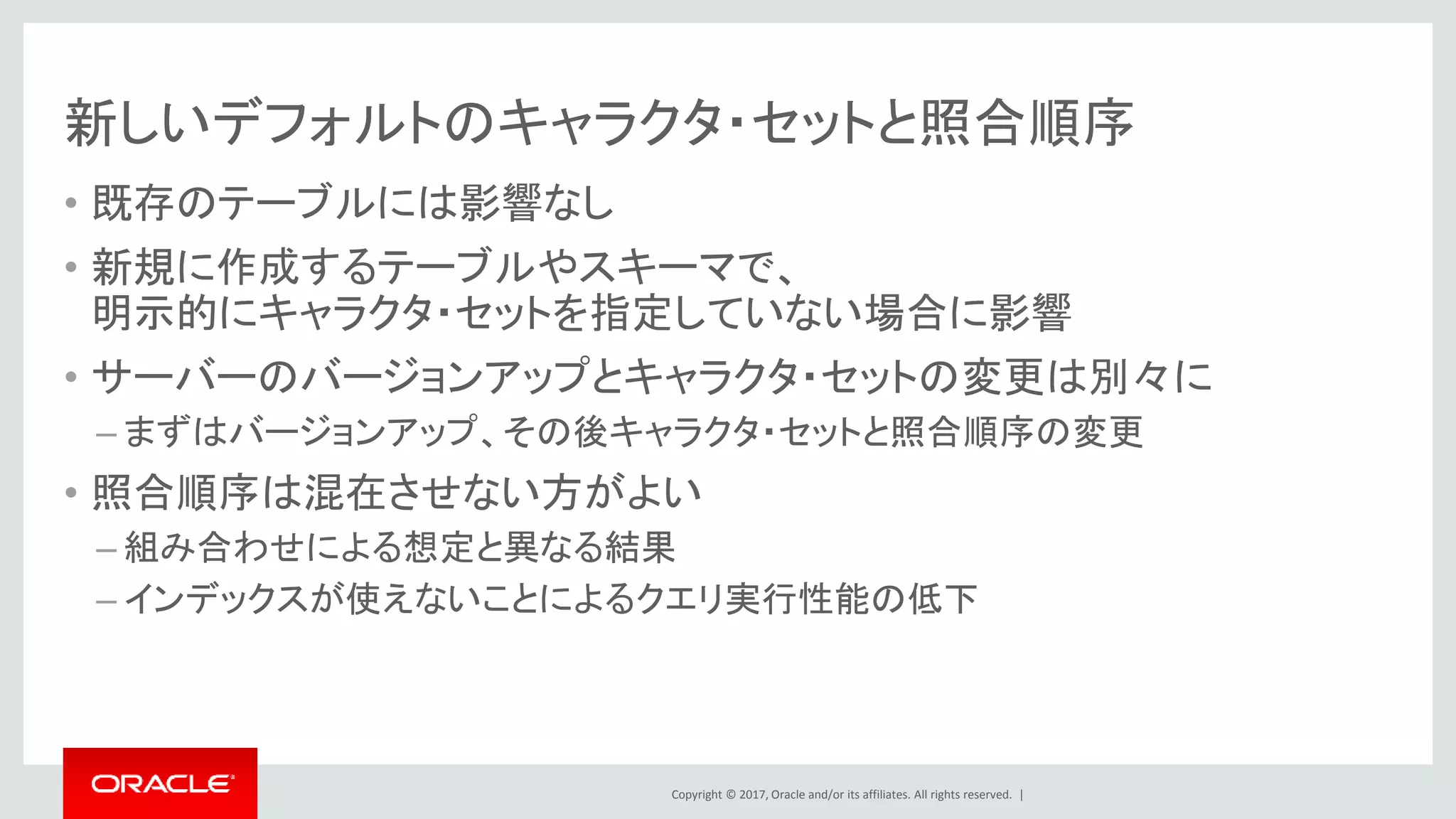 Copyright © 2017, Oracle and/or its affiliates. All rights reserved. |
新しいデフォルトのキャラクタ・セットと照合順序
• 既存のテーブルには影響なし
• 新規に作成するテーブルやスキーマで、
明示的にキャラクタ・セットを指定していない場合に影響
• サーバーのバージョンアップとキャラクタ・セットの変更は別々に
– まずはバージョンアップ、その後キャラクタ・セットと照合順序の変更
• 照合順序は混在させない方がよい
– 組み合わせによる想定と異なる結果
– インデックスが使えないことによるクエリ実行性能の低下
 