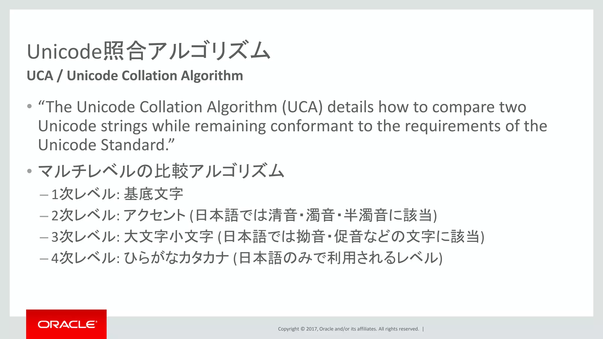 Copyright © 2017, Oracle and/or its affiliates. All rights reserved. |
Unicode照合アルゴリズム
• “The Unicode Collation Algorithm (UCA) details how to compare two
Unicode strings while remaining conformant to the requirements of the
Unicode Standard.”
• マルチレベルの比較アルゴリズム
– 1次レベル: 基底文字
– 2次レベル: アクセント (日本語では清音・濁音・半濁音に該当)
– 3次レベル: 大文字小文字 (日本語では拗音・促音などの文字に該当)
– 4次レベル: ひらがなカタカナ (日本語のみで利用されるレベル)
UCA / Unicode Collation Algorithm
 