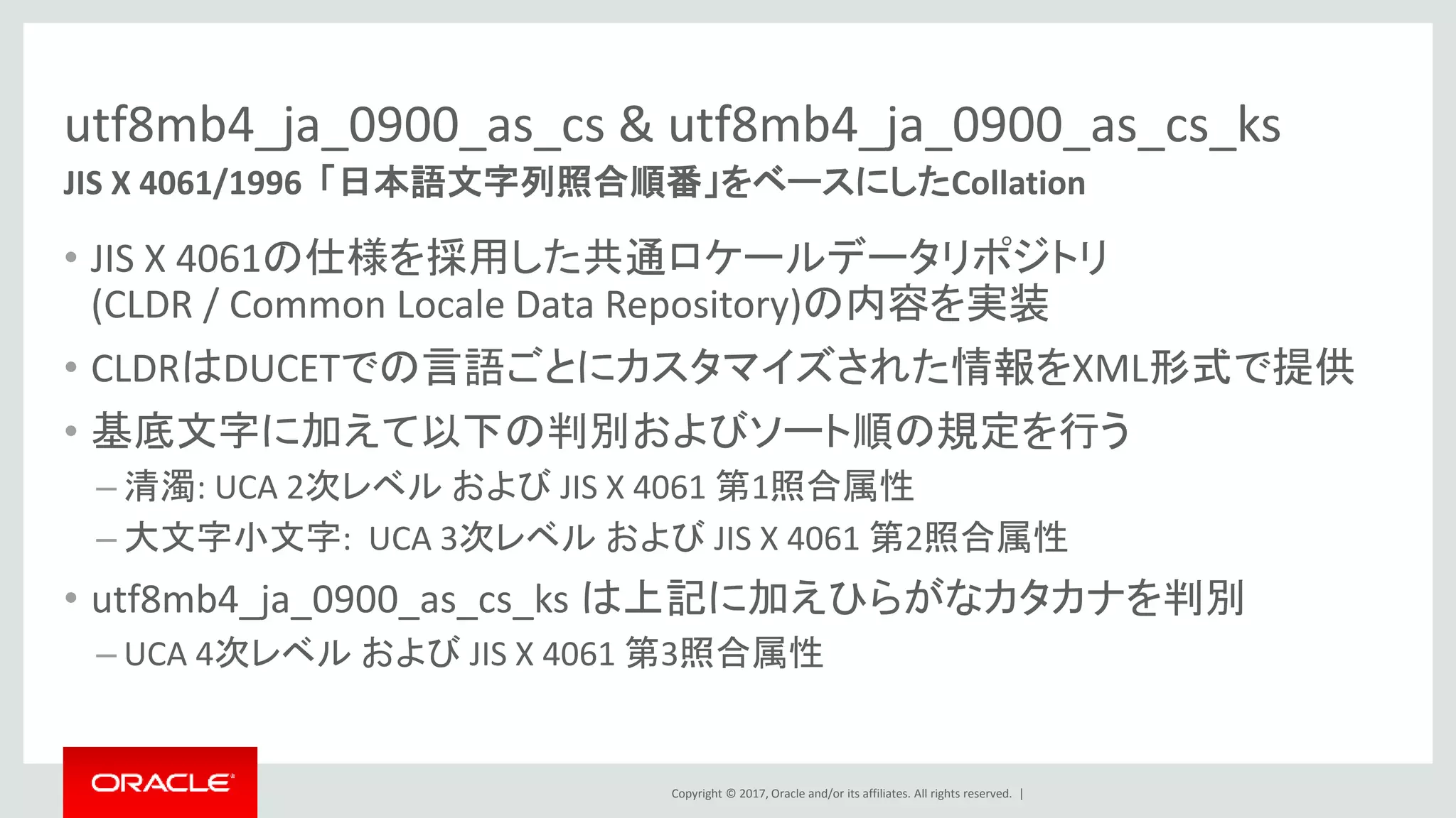 Copyright © 2017, Oracle and/or its affiliates. All rights reserved. |
utf8mb4_ja_0900_as_cs & utf8mb4_ja_0900_as_cs_ks
• JIS X 4061の仕様を採用した共通ロケールデータリポジトリ
(CLDR / Common Locale Data Repository)の内容を実装
• CLDRはDUCETでの言語ごとにカスタマイズされた情報をXML形式で提供
• 基底文字に加えて以下の判別およびソート順の規定を行う
– 清濁: UCA 2次レベル および JIS X 4061 第1照合属性
– 大文字小文字: UCA 3次レベル および JIS X 4061 第2照合属性
• utf8mb4_ja_0900_as_cs_ks は上記に加えひらがなカタカナを判別
– UCA 4次レベル および JIS X 4061 第3照合属性
JIS X 4061/1996 「日本語文字列照合順番」をベースにしたCollation
 