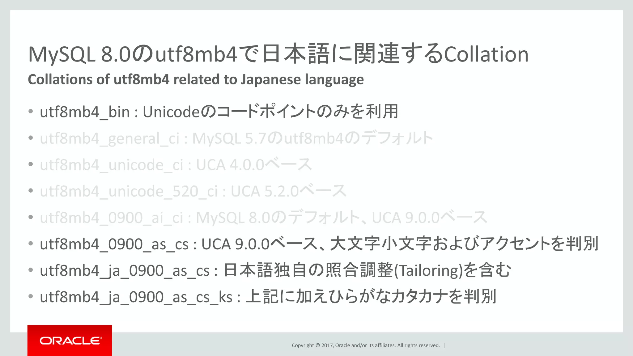 Copyright © 2017, Oracle and/or its affiliates. All rights reserved. |
MySQL 8.0のutf8mb4で日本語に関連するCollation
• utf8mb4_bin : Unicodeのコードポイントのみを利用
• utf8mb4_general_ci : MySQL 5.7のutf8mb4のデフォルト
• utf8mb4_unicode_ci : UCA 4.0.0ベース
• utf8mb4_unicode_520_ci : UCA 5.2.0ベース
• utf8mb4_0900_ai_ci : MySQL 8.0のデフォルト、UCA 9.0.0ベース
• utf8mb4_0900_as_cs : UCA 9.0.0ベース、大文字小文字およびアクセントを判別
• utf8mb4_ja_0900_as_cs : 日本語独自の照合調整(Tailoring)を含む
• utf8mb4_ja_0900_as_cs_ks : 上記に加えひらがなカタカナを判別
Collations of utf8mb4 related to Japanese language
 
