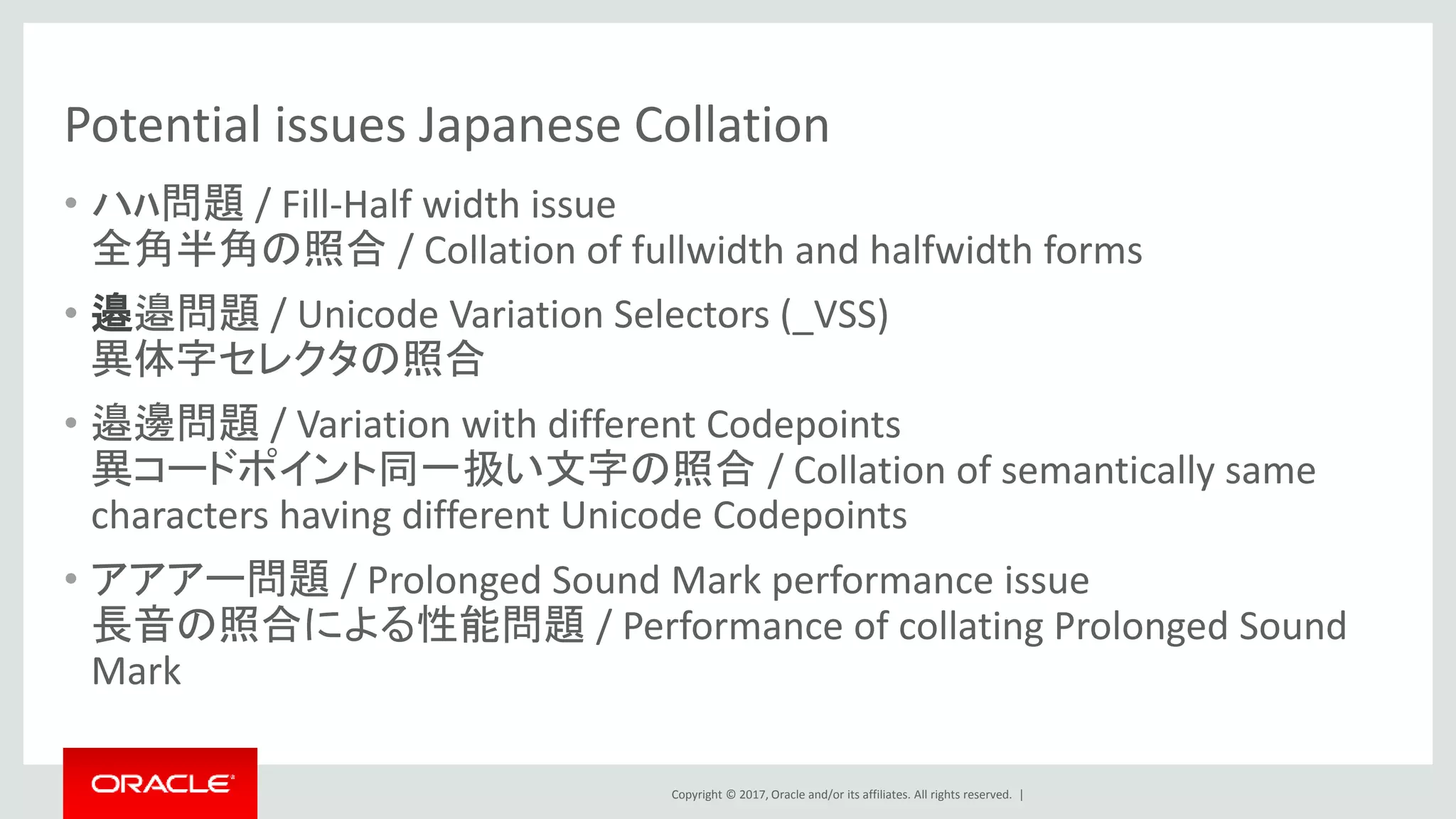 Copyright © 2017, Oracle and/or its affiliates. All rights reserved. |
Potential issues Japanese Collation
• ハﾊ問題 / Fill-Half width issue
全角半角の照合 / Collation of fullwidth and halfwidth forms
• 邉邉問題 / Unicode Variation Selectors (_VSS)
異体字セレクタの照合
• 邉邊問題 / Variation with different Codepoints
異コードポイント同一扱い文字の照合 / Collation of semantically same
characters having different Unicode Codepoints
• アアアー問題 / Prolonged Sound Mark performance issue
長音の照合による性能問題 / Performance of collating Prolonged Sound
Mark
 