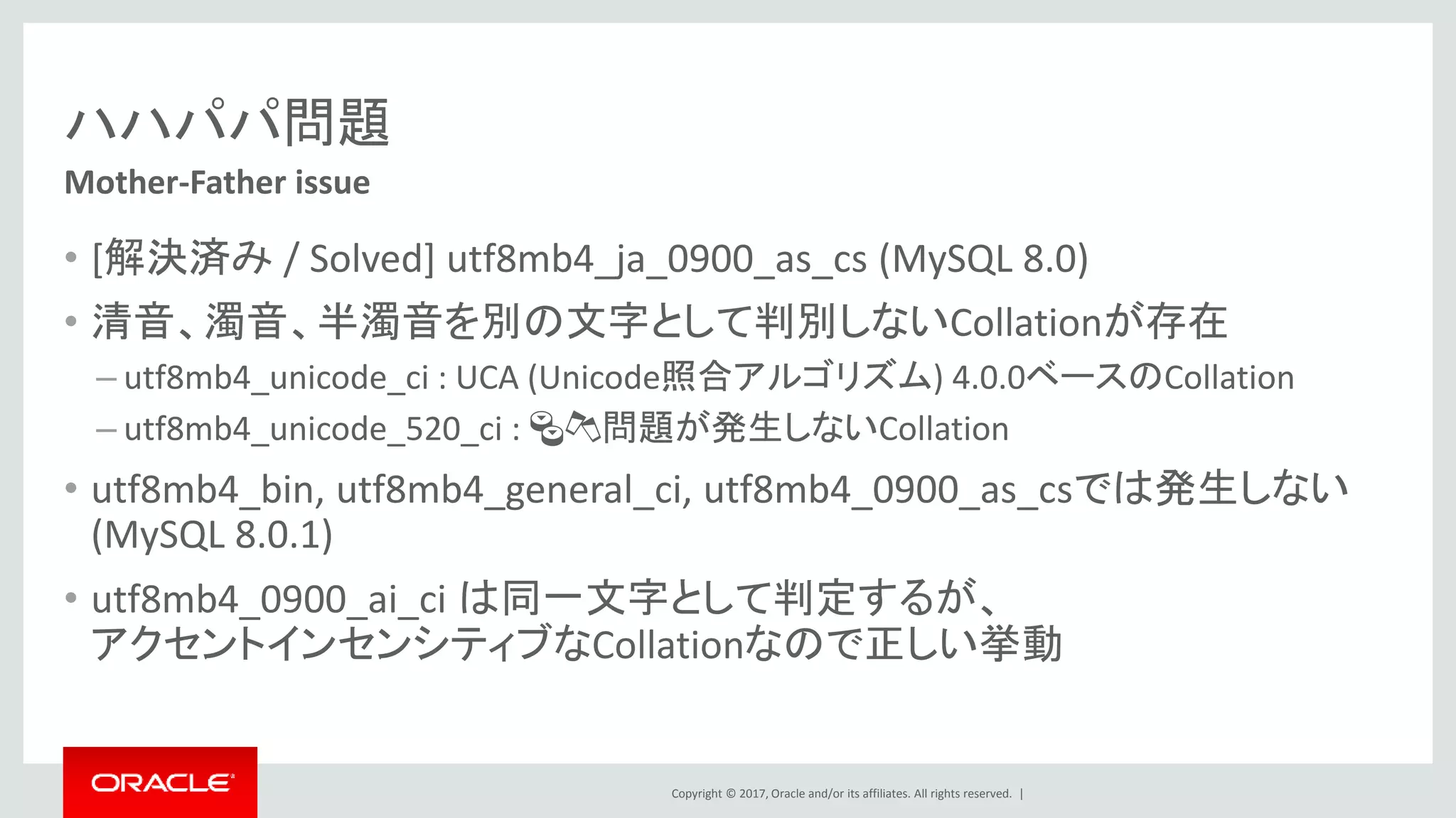Copyright © 2017, Oracle and/or its affiliates. All rights reserved. |
ハハパパ問題
• [解決済み / Solved] utf8mb4_ja_0900_as_cs (MySQL 8.0)
• 清音、濁音、半濁音を別の文字として判別しないCollationが存在
– utf8mb4_unicode_ci : UCA (Unicode照合アルゴリズム) 4.0.0ベースのCollation
– utf8mb4_unicode_520_ci : 🍣🍻問題が発生しないCollation
• utf8mb4_bin, utf8mb4_general_ci, utf8mb4_0900_as_csでは発生しない
(MySQL 8.0.1)
• utf8mb4_0900_ai_ci は同一文字として判定するが、
アクセントインセンシティブなCollationなので正しい挙動
Mother-Father issue
 