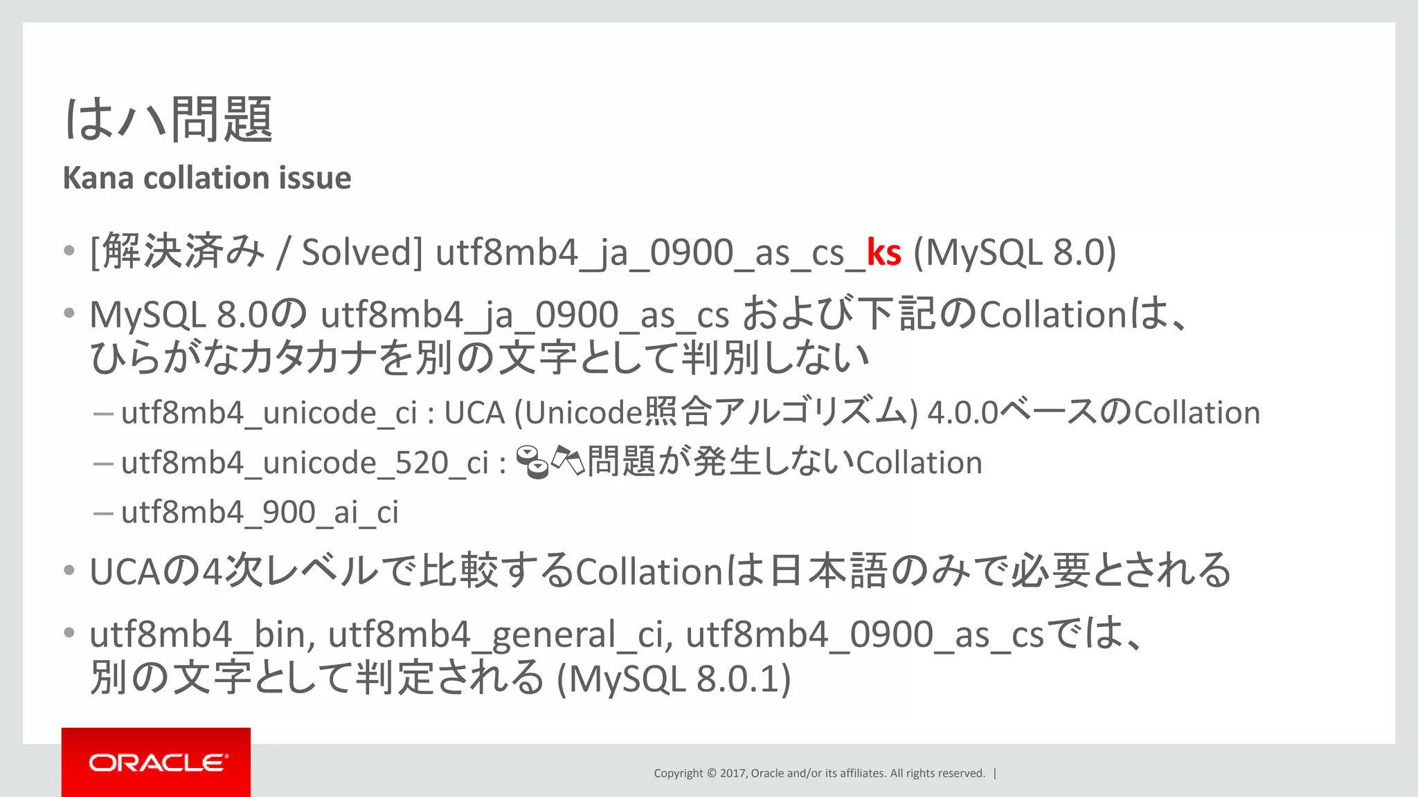 Copyright © 2017, Oracle and/or its affiliates. All rights reserved. |
はハ問題
• [解決済み / Solved] utf8mb4_ja_0900_as_cs_ks (MySQL 8.0)
• MySQL 8.0の utf8mb4_ja_0900_as_cs および下記のCollationは、
ひらがなカタカナを別の文字として判別しない
– utf8mb4_unicode_ci : UCA (Unicode照合アルゴリズム) 4.0.0ベースのCollation
– utf8mb4_unicode_520_ci : 🍣🍻問題が発生しないCollation
– utf8mb4_900_ai_ci
• UCAの4次レベルで比較するCollationは日本語のみで必要とされる
• utf8mb4_bin, utf8mb4_general_ci, utf8mb4_0900_as_csでは、
別の文字として判定される (MySQL 8.0.1)
Kana collation issue
 