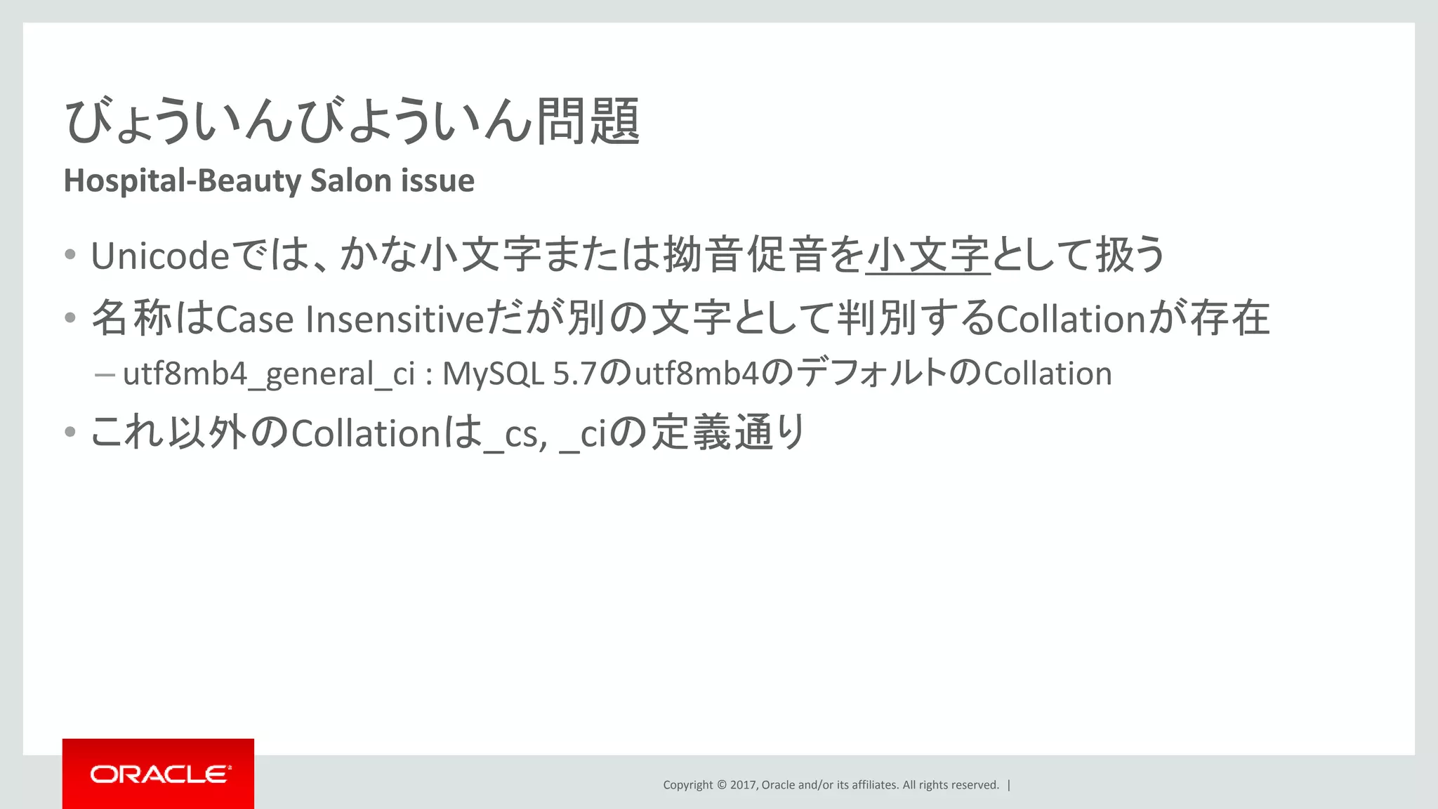 Copyright © 2017, Oracle and/or its affiliates. All rights reserved. |
びょういんびよういん問題
• Unicodeでは、かな小文字または拗音促音を小文字として扱う
• 名称はCase Insensitiveだが別の文字として判別するCollationが存在
– utf8mb4_general_ci : MySQL 5.7のutf8mb4のデフォルトのCollation
• これ以外のCollationは_cs, _ciの定義通り
Hospital-Beauty Salon issue
 