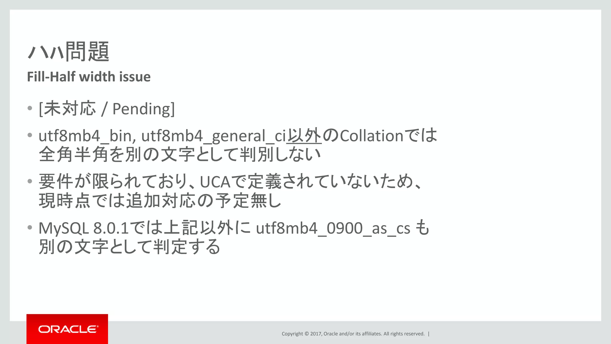 Copyright © 2017, Oracle and/or its affiliates. All rights reserved. |
ハﾊ問題
• [未対応 / Pending]
• utf8mb4_bin, utf8mb4_general_ci以外のCollationでは
全角半角を別の文字として判別しない
• 要件が限られており、UCAで定義されていないため、
現時点では追加対応の予定無し
• MySQL 8.0.1では上記以外に utf8mb4_0900_as_cs も
別の文字として判定する
Fill-Half width issue
 