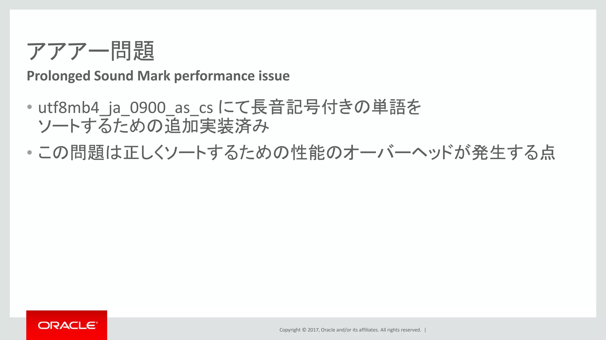 Copyright © 2017, Oracle and/or its affiliates. All rights reserved. |
アアアー問題
• utf8mb4_ja_0900_as_cs にて長音記号付きの単語を
ソートするための追加実装済み
• この問題は正しくソートするための性能のオーバーヘッドが発生する点
Prolonged Sound Mark performance issue
 