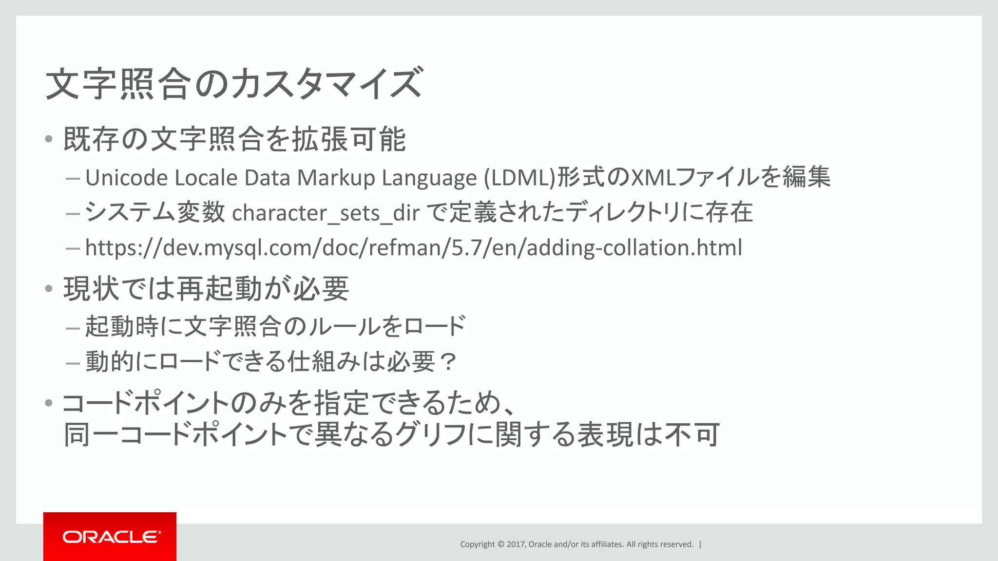 Copyright © 2017, Oracle and/or its affiliates. All rights reserved. |
文字照合のカスタマイズ
• 既存の文字照合を拡張可能
– Unicode Locale Data Markup Language (LDML)形式のXMLファイルを編集
– システム変数 character_sets_dir で定義されたディレクトリに存在
– https://dev.mysql.com/doc/refman/5.7/en/adding-collation.html
• 現状では再起動が必要
– 起動時に文字照合のルールをロード
– 動的にロードできる仕組みは必要？
• コードポイントのみを指定できるため、
同一コードポイントで異なるグリフに関する表現は不可
 