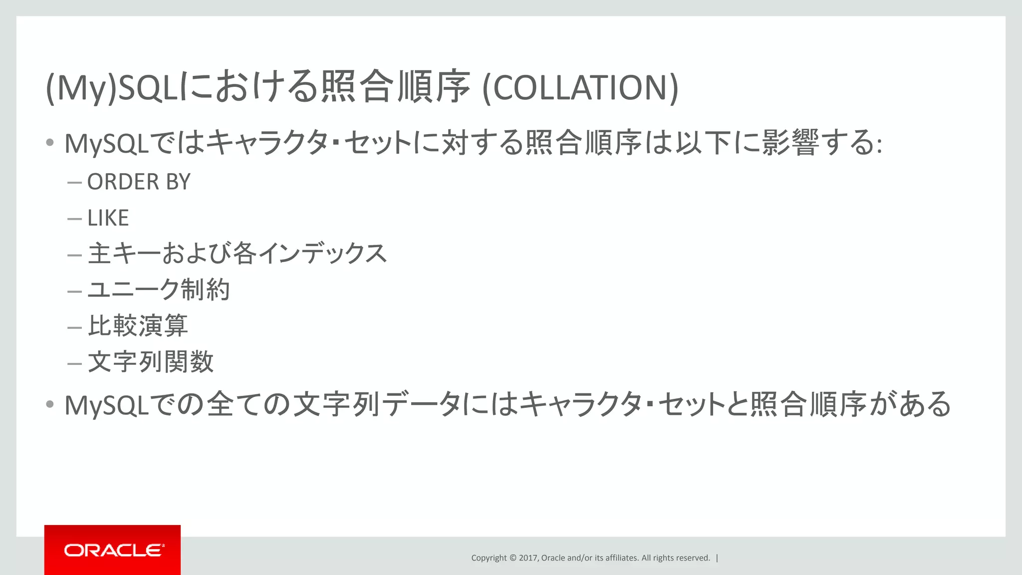 Copyright © 2017, Oracle and/or its affiliates. All rights reserved. |
(My)SQLにおける照合順序 (COLLATION)
• MySQLではキャラクタ・セットに対する照合順序は以下に影響する:
– ORDER BY
– LIKE
– 主キーおよび各インデックス
– ユニーク制約
– 比較演算
– 文字列関数
• MySQLでの全ての文字列データにはキャラクタ・セットと照合順序がある
 