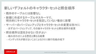 Copyright © 2017, Oracle and/or its affiliates. All rights reserved. |
新しいデフォルトのキャラクタ・セットと照合順序
• 既存のテーブルには影響なし
• 新規に作成するテーブルやスキーマで、
明示的にキャラクタ・セットを指定していない場合に影響
• サーバーのバージョンアップとキャラクタ・セットの変更は別々に
– まずはバージョンアップ、その後キャラクタ・セットと照合順序の変更
• 照合順序は混在させない方がよい
– 組み合わせによる想定と異なる結果
– インデックスが使えないことによるクエリ実行性能の低下
 