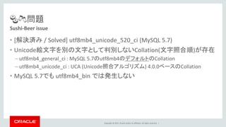 Copyright © 2017, Oracle and/or its affiliates. All rights reserved. |
🍣🍻問題
• [解決済み / Solved] utf8mb4_unicode_520_ci (MySQL 5.7)
• Unicode絵文字を別の文字として判別しないCollation(文字照合順)が存在
– utf8mb4_general_ci : MySQL 5.7のutf8mb4のデフォルトのCollation
– utf8mb4_unicode_ci : UCA (Unicode照合アルゴリズム) 4.0.0ベースのCollation
• MySQL 5.7でも utf8mb4_bin では発生しない
Sushi-Beer issue
 